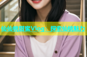 仙仙桃甜蜜Vlog：探索仙桃魅力