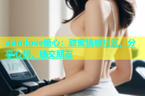 admlove糖心：甜蜜情感社区，分享心情，结交朋友
