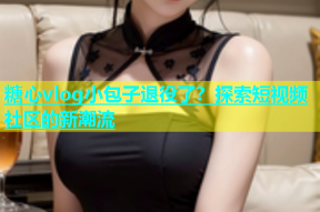 糖心vlog小包子退役了？探索短视频社区的新潮流