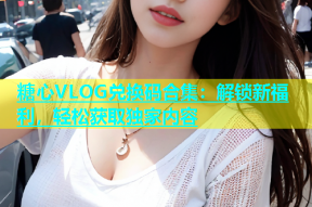 糖心VLOG兑换码合集：解锁新福利，轻松获取独家内容