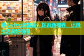 糖心vlog改名后，探索新视界，记录生活美好瞬间