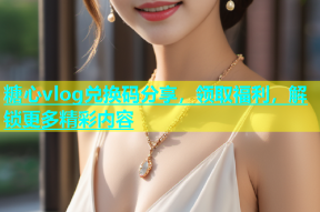 糖心vlog兑换码分享，领取福利，解锁更多精彩内容