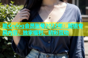 糖心vlog会员账号2022年：解锁专属内容、独家福利、精彩互动