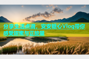 分享生活点滴，安安糖心Vlog带你感受甜蜜与正能量