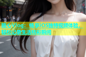 糖心Vlog：畅享iOS独特视频体验，轻松记录生活精彩瞬间
