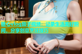 糖心vlog茄子视频：记录生活美好瞬间，分享创意烹饪技巧
