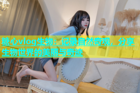 糖心vlog生物：记录自然奇观，分享生物世界的美丽与奇迹