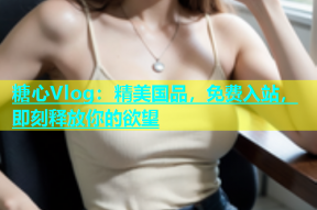 糖心Vlog：精美国品，免费入站，即刻释放你的欲望