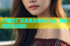 91制片厂天美果冻糖心Vlog：精彩视频在线播放