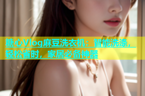 糖心Vlog麻豆洗衣机：智能洗涤，轻松省时，家居必备神器