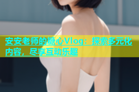 安安老师的糖心Vlog：探索多元化内容，尽享互动乐趣