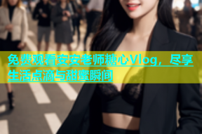 免费观看安安老师糖心Vlog，尽享生活点滴与甜蜜瞬间