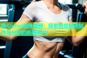糖心vlog蜘蛛视频：探索创意视频制作与分享的新高度(1)