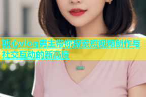 糖心vlog男主带你探索短视频创作与社交互动的新高度