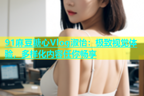 91麻豆糖心Vlog淑怡：极致视觉体验，多样化内容任你畅享