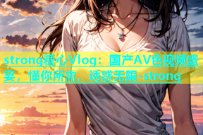 strong糖心Vlog：国产AV色视频盛宴，懂你所需，诱惑无限-strong
