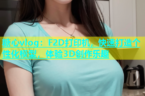 糖心vlog：F2D打印机，快速打造个性化模型，体验3D创作乐趣