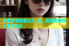 观看米娜的糖心Vlog，尽享精彩男士保养秘籍