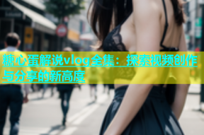 糖心蛋解说vlog全集：探索视频创作与分享的新高度