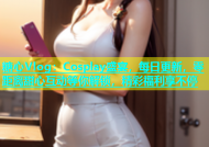 糖心Vlog：Cosplay盛宴，每日更新，零距离甜心互动等你解锁，精彩福利享不停