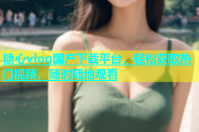 糖心vlog国产下载平台，轻松获取热门视频，随时随地观看