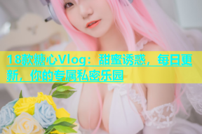 18款糖心Vlog：甜蜜诱惑，每日更新，你的专属私密乐园