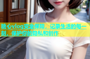 糖心vlog安全保障，记录生活的每一刻，保护你的隐私和创作