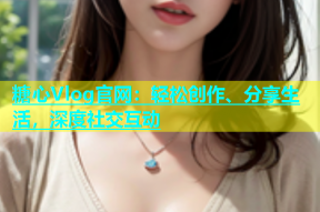 糖心Vlog官网：轻松创作、分享生活，深度社交互动