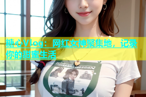 糖心Vlog：网红女神聚集地，记录你的甜蜜生活