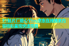 91制片厂糖心Vlog京东在线独家内容精彩呈现快速观看
