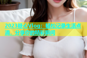 2023糖心Vlog：轻松记录生活点滴，分享你的精彩瞬间