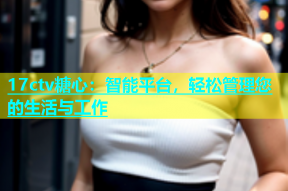 17ctv糖心：智能平台，轻松管理您的生活与工作