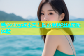 糖心vlog进不去？探索视频社区的新体验