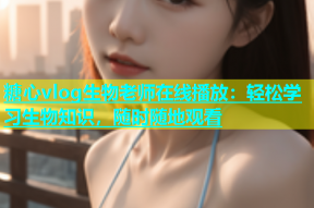 糖心vlog生物老师在线播放：轻松学习生物知识，随时随地观看