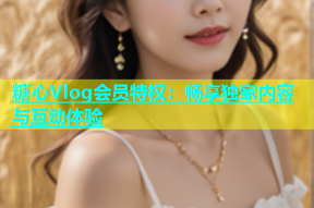糖心Vlog会员特权：畅享独家内容与互动体验