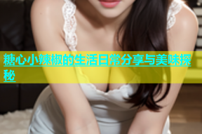 糖心小辣椒的生活日常分享与美味探秘