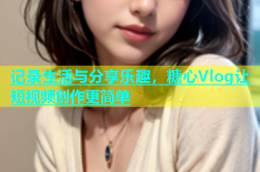 记录生活与分享乐趣，糖心Vlog让短视频创作更简单