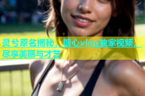 灵兮原名揭秘，糖心vlog独家视频，尽享美丽与才艺