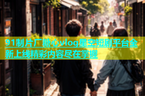 91制片厂糖心vlog星空短剧平台全新上线精彩内容尽在掌握