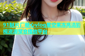 91制片厂糖心vlog星空果冻高清影视资源聚合播放平台