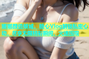 娜娜颜值倾城，糖心Vlog解锁私密心动，尽享无限精彩瞬间，火速围观