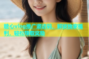 糖心vlog推广邀请码，解锁独家福利，轻松赚取奖励