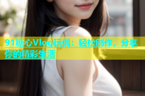 91糖心Vlog玩偶：轻松创作，分享你的精彩生活
