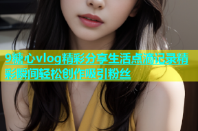 9糖心vlog精彩分享生活点滴记录精彩瞬间轻松创作吸引粉丝
