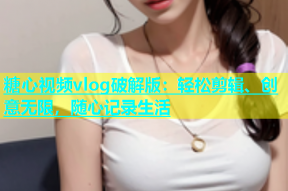 糖心视频vlog破解版：轻松剪辑、创意无限，随心记录生活
