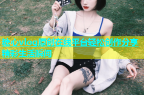 糖心vlog原创在线平台轻松创作分享精彩生活瞬间