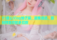 91糖心Vlog柚子猫：甜蜜诱惑，即刻释放你的多巴胺