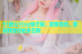 91糖心Vlog柚子猫：甜蜜诱惑，即刻释放你的多巴胺