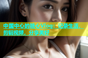 中国中心的糖心Vlog：记录生活，剪辑视频，分享美好