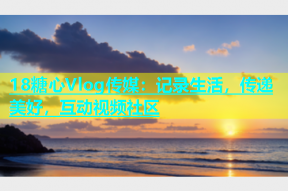 18糖心Vlog传媒：记录生活，传递美好，互动视频社区